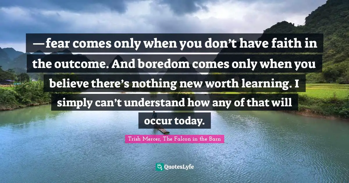 Trish Mercer, The Falcon In The Barn Quotes: "—fear comes only when you don’t have faith in the outcome. And boredom comes only when you believe there’s nothing new worth learning. I simply can’t understand how any of that will occur today."