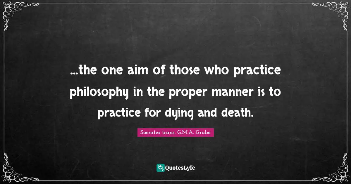 ...the one aim of those who practice philosophy in the proper manner is to practice for dying and death.