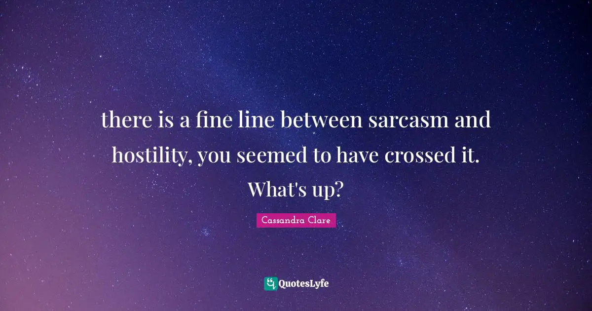 there is a fine line between sarcasm and hostility, you seemed to have crossed it. What's up?