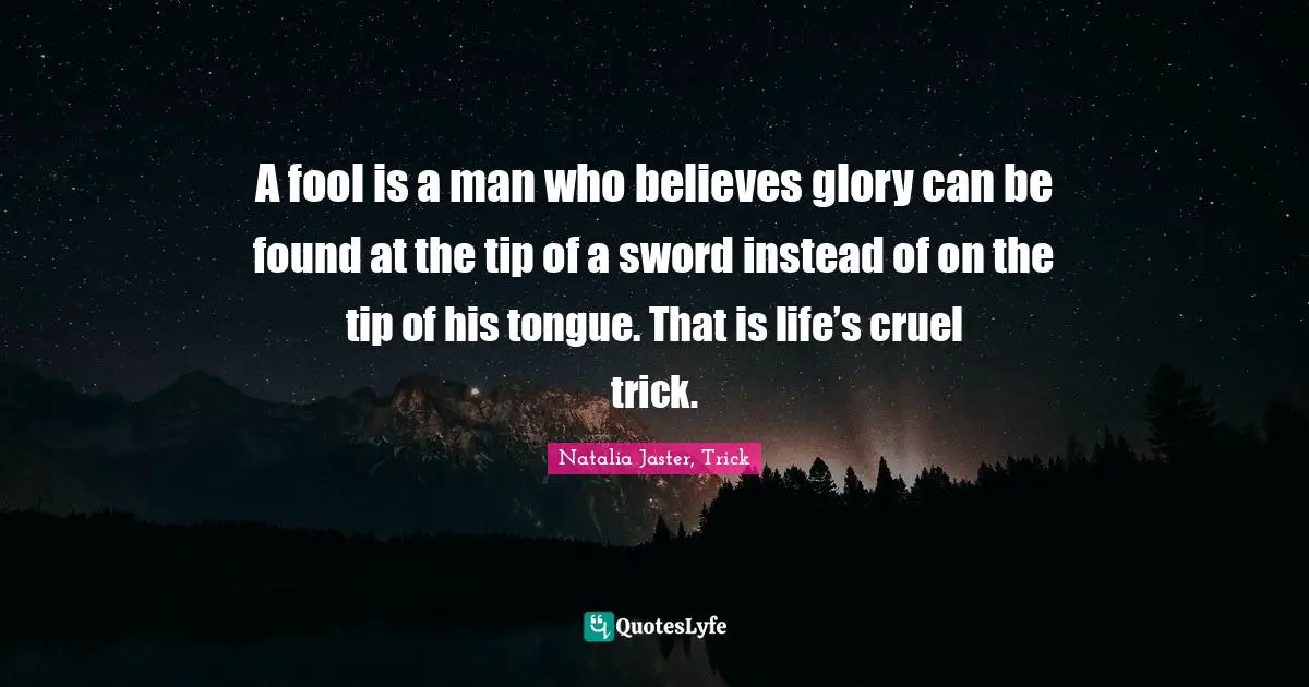 A fool is a man who believes glory can be found at the tip of a sword instead of on the tip of his tongue. That is life’s cruel trick.