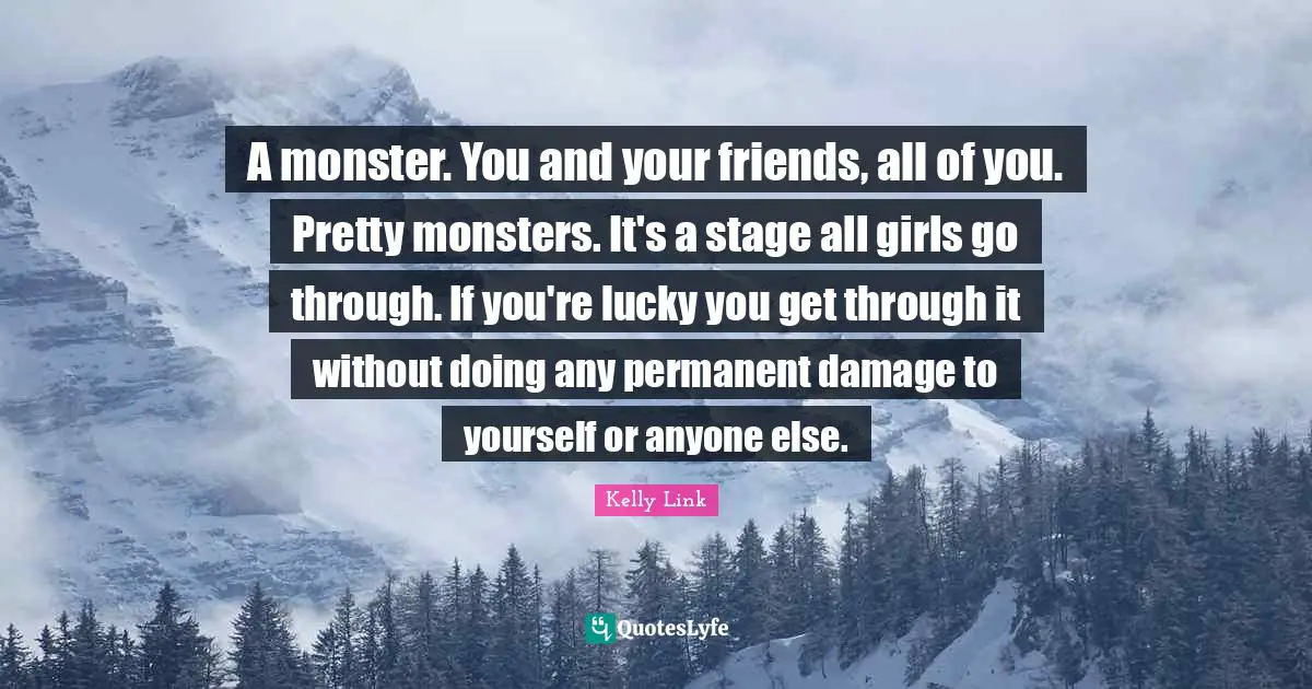 Teens Quotes: "A monster. You and your friends, all of you. Pretty monsters. It's a stage all girls go through. If you're lucky you get through it without doing any permanent damage to yourself or anyone else."