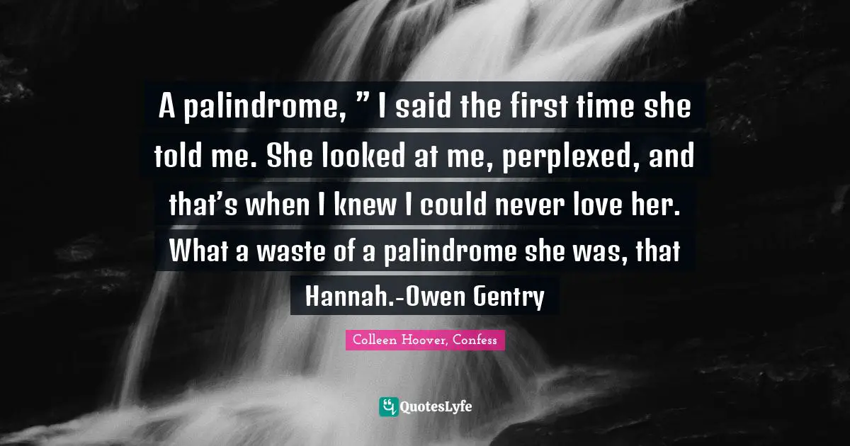 A palindrome, ” I said the first time she told me. She looked at me, perplexed, and that’s when I knew I could never love her. What a waste of a palindrome she was, that Hannah.-Owen Gentry