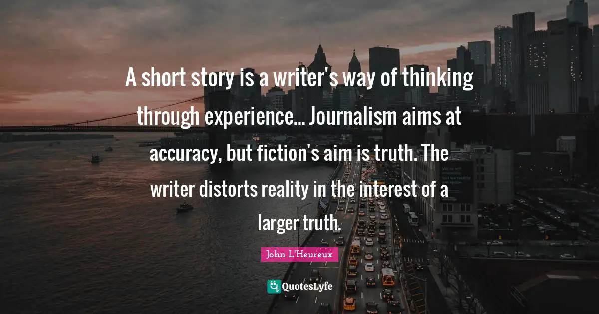 A short story is a writer's way of thinking through experience... Journalism aims at accuracy, but fiction's aim is truth. The writer distorts reality in the interest of a larger truth.