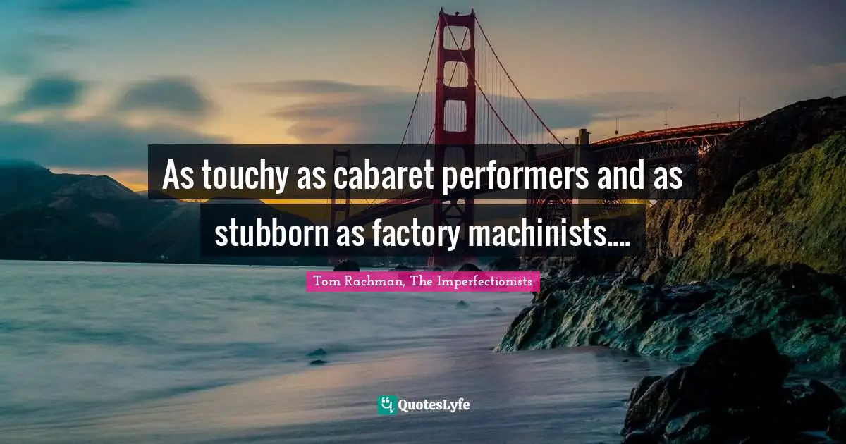 As touchy as cabaret performers and as stubborn as factory machinists....