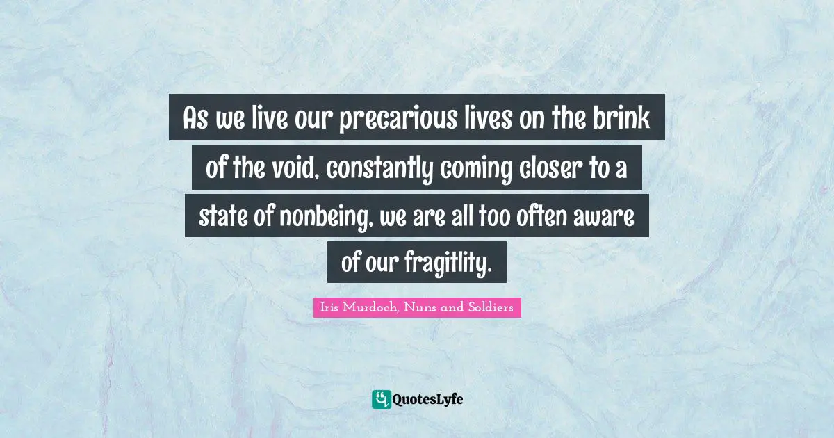 As we live our precarious lives on the brink of the void, constantly coming closer to a state of nonbeing, we are all too often aware of our fragitlity.