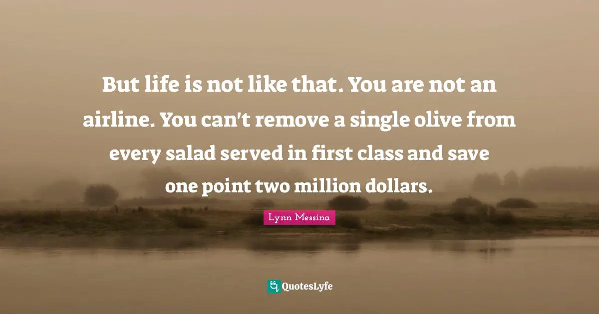 But life is not like that. You are not an airline. You can't remove a single olive from every salad served in first class and save one point two million dollars.
