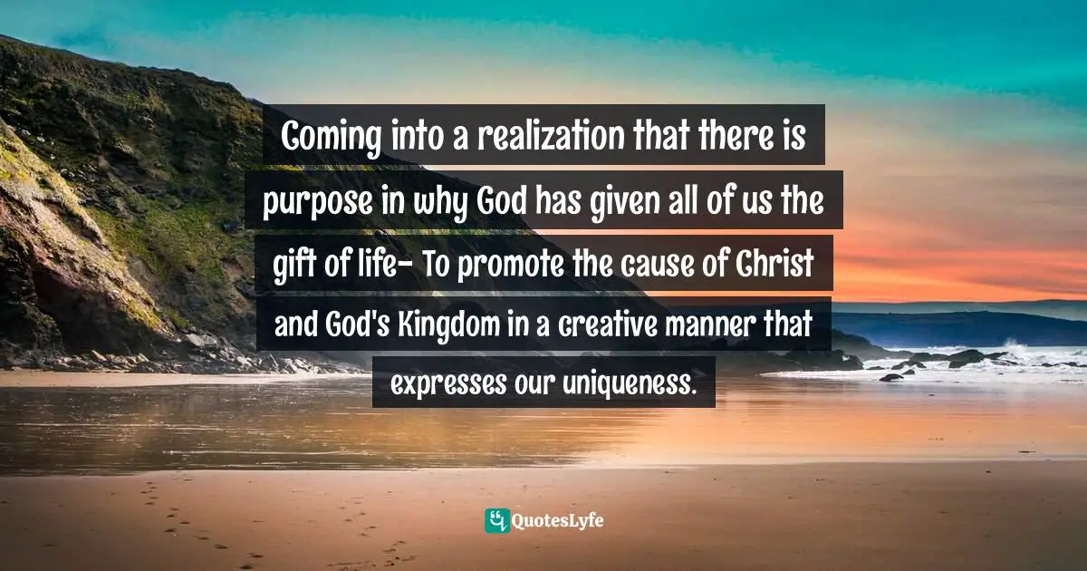 Purpose Of Living Quotes: "Coming into a realization that there is purpose in why God has given all of us the gift of life- To promote the cause of Christ and God's Kingdom in a creative manner that expresses our uniqueness."