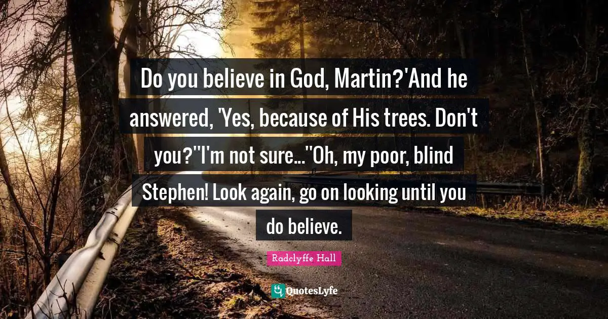 Radclyffe Hall Quotes: "Do you believe in God, Martin?'And he answered, 'Yes, because of His trees. Don't you?''I'm not sure...''Oh, my poor, blind Stephen! Look again, go on looking until you do believe."