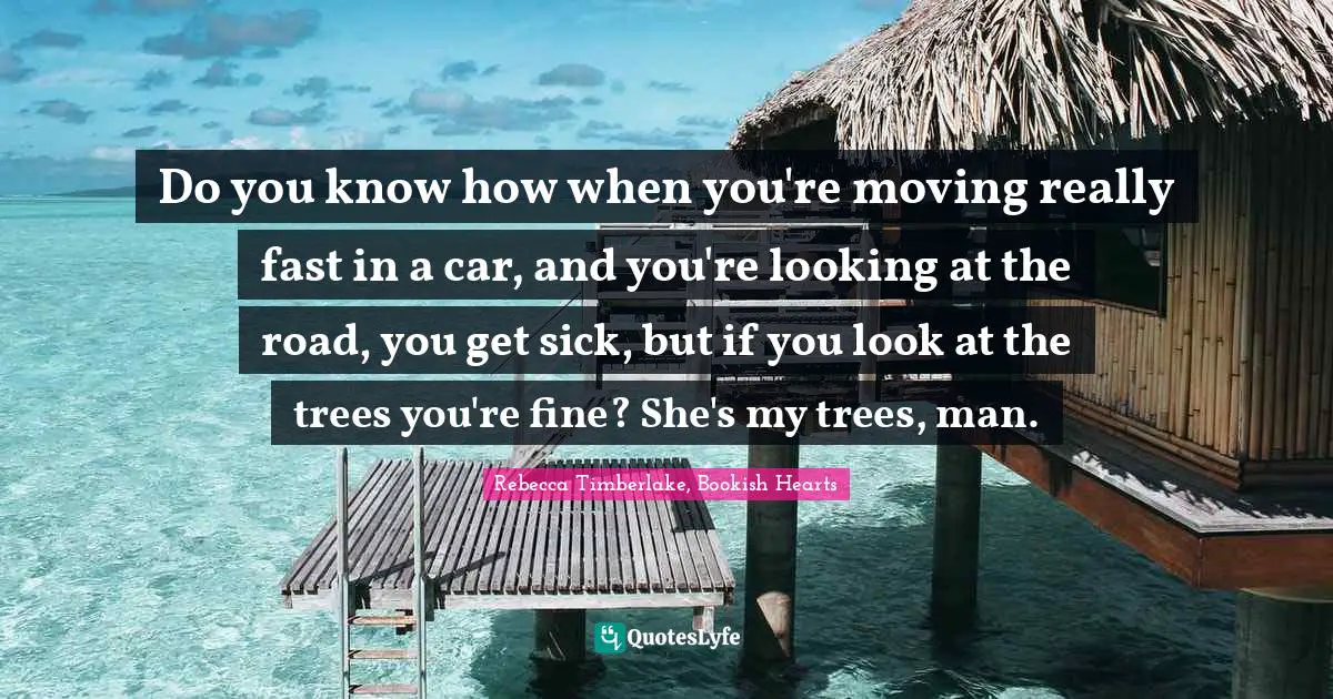 Do you know how when you're moving really fast in a car, and you're looking at the road, you get sick, but if you look at the trees you're fine? She's my trees, man.