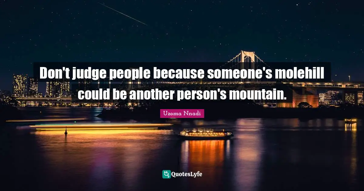 Don't judge people because someone's molehill could be another person's mountain.