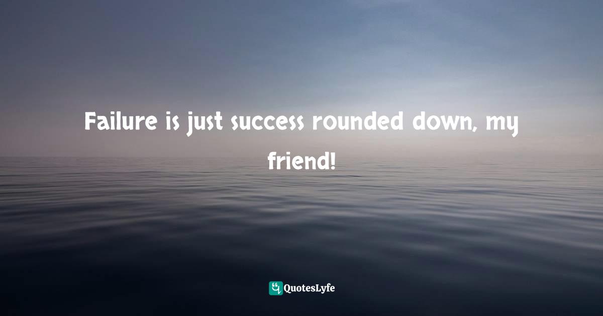 Failure is just success rounded down, my friend!