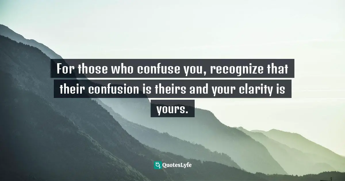 For those who confuse you, recognize that their confusion is theirs and your clarity is yours.