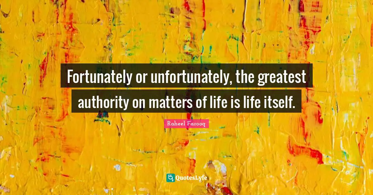 Fortunately or unfortunately, the greatest authority on matters of life is life itself.