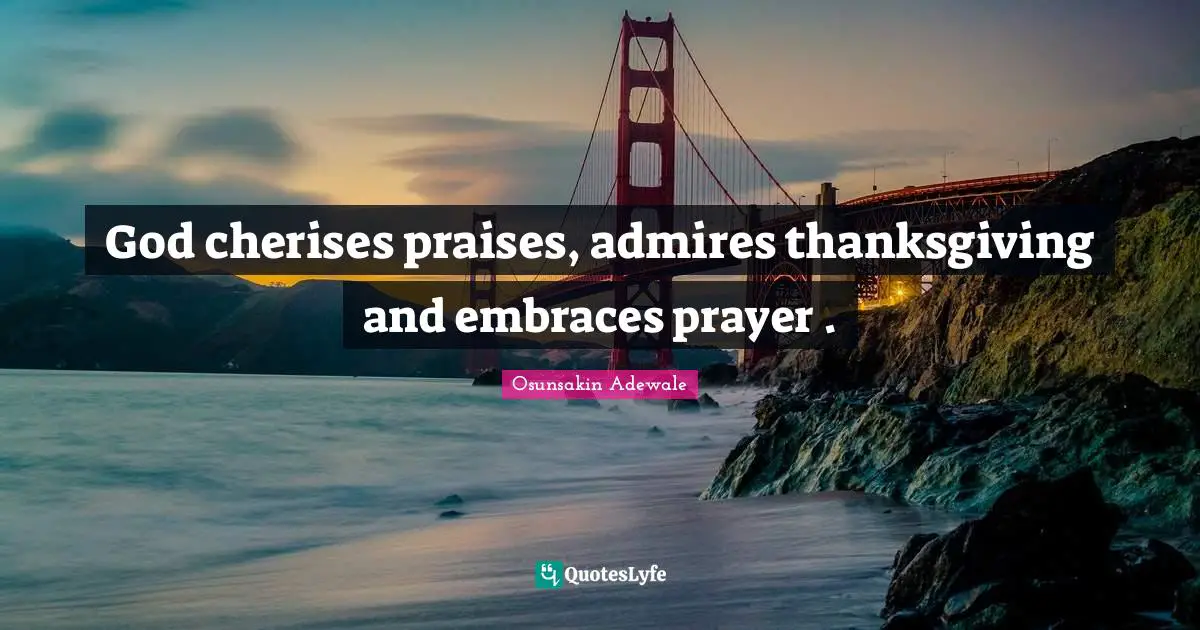 God cherises praises, admires thanksgiving and embraces prayer .