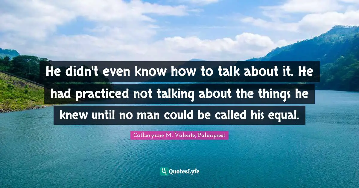 He didn't even know how to talk about it. He had practiced not talking about the things he knew until no man could be called his equal.