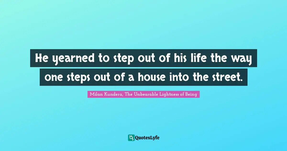 He yearned to step out of his life the way one steps out of a house into the street.