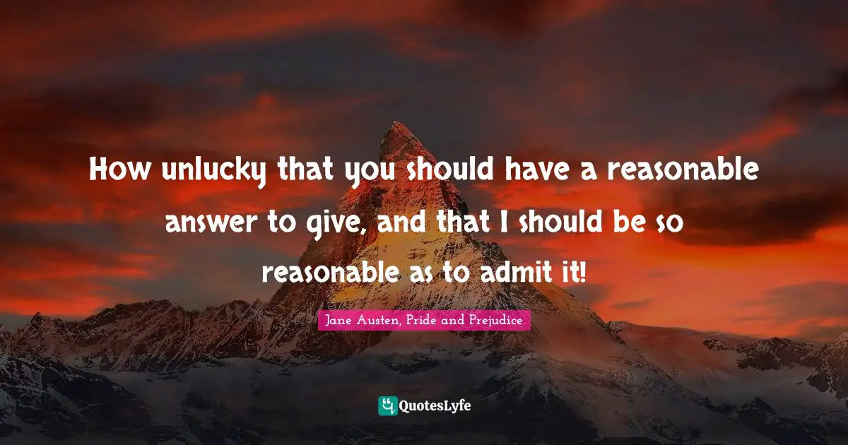 How unlucky that you should have a reasonable answer to give, and that I should be so reasonable as to admit it!