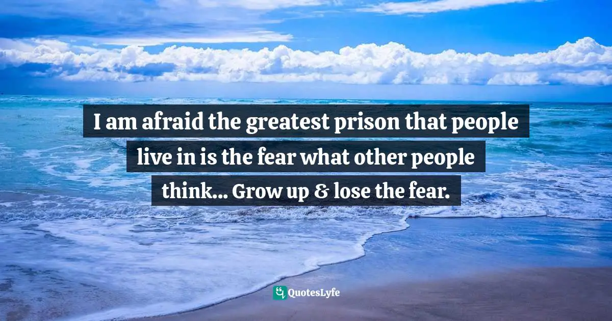 I am afraid the greatest prison that people live in is the fear what other people think... Grow up & lose the fear.