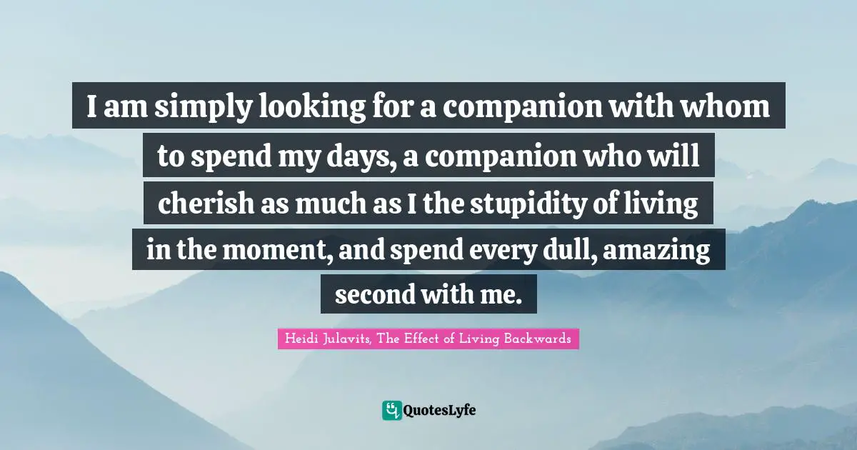 I am simply looking for a companion with whom to spend my days, a companion who will cherish as much as I the stupidity of living in the moment, and spend every dull, amazing second with me.
