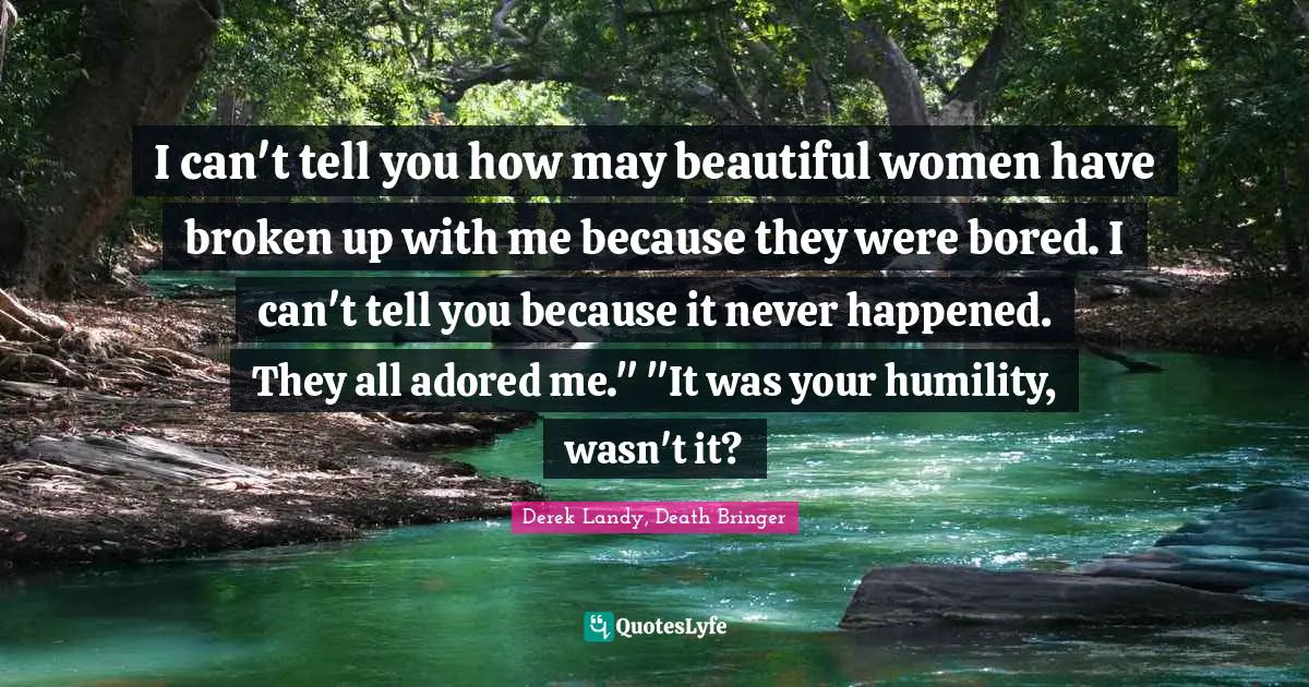 I can't tell you how may beautiful women have broken up with me because they were bored. I can't tell you because it never happened. They all adored me." "It was your humility, wasn't it?