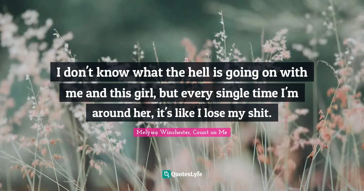 I don't know what the hell is going on with me and this girl, but every single time I'm around her, it's like I lose my shit.