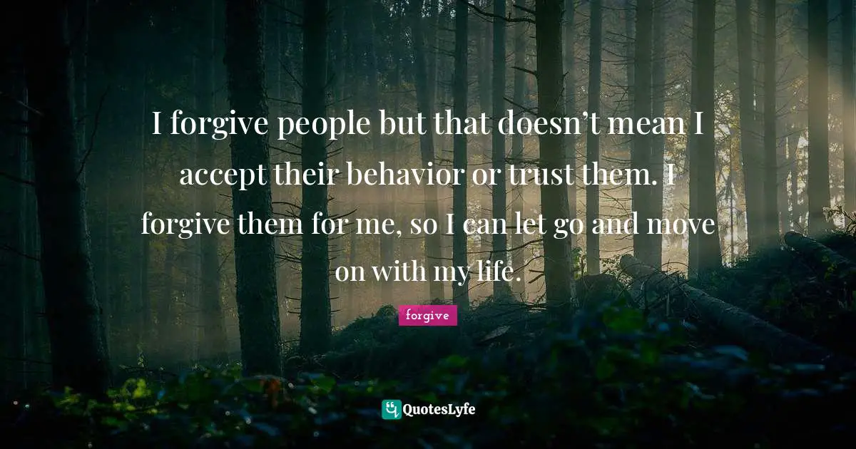 I forgive people but that doesn’t mean I accept their behavior or trust them. I forgive them for me, so I can let go and move on with my life.