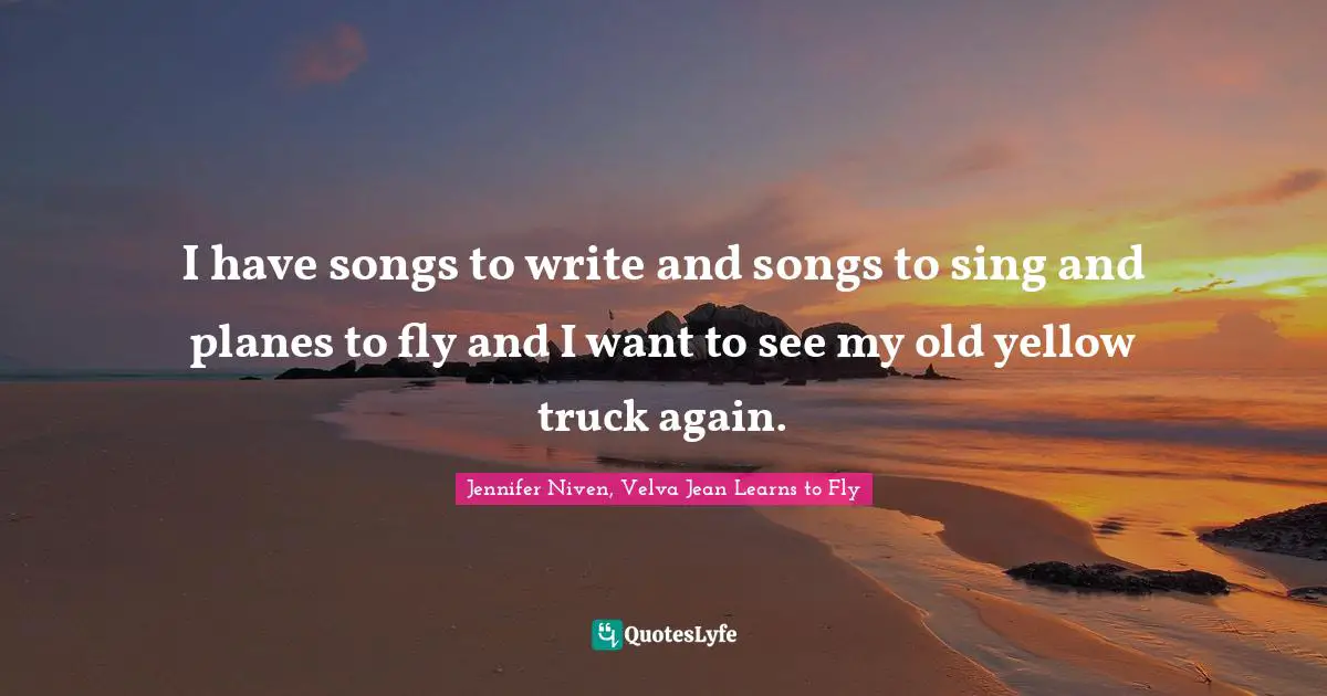 I have songs to write and songs to sing and planes to fly and I want to see my old yellow truck again.