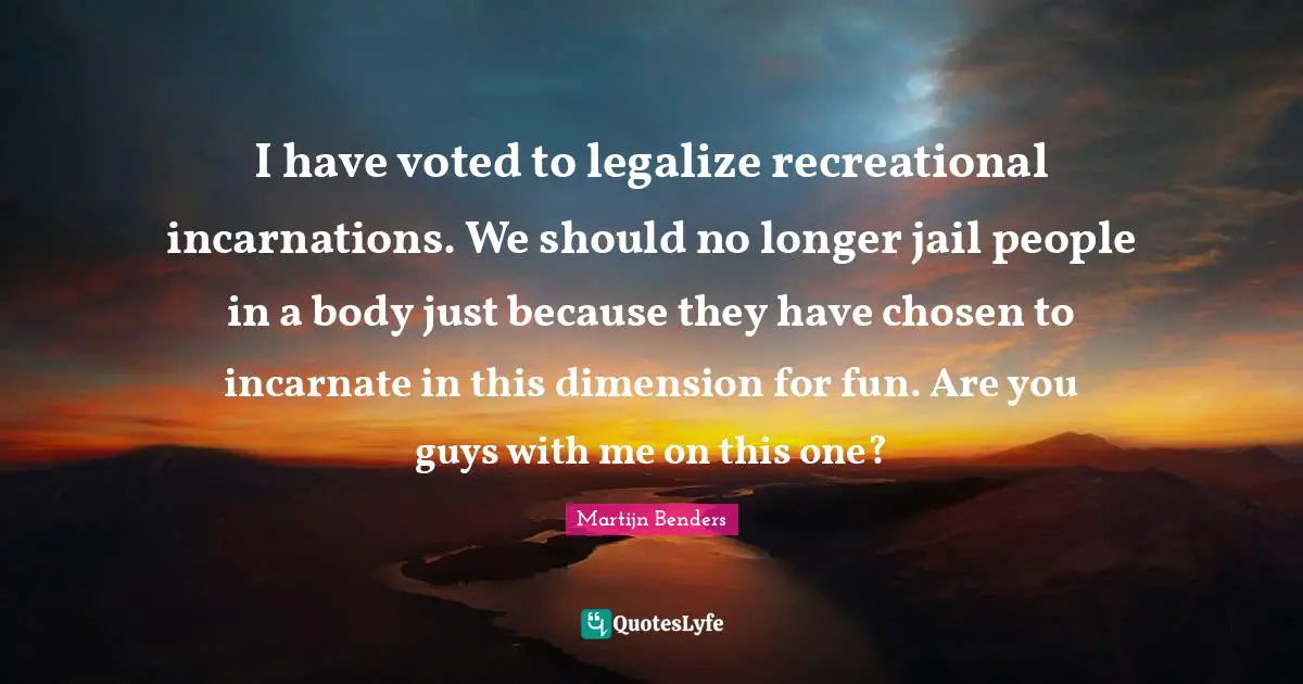 I have voted to legalize recreational incarnations. We should no longer jail people in a body just because they have chosen to incarnate in this dimension for fun. Are you guys with me on this one?