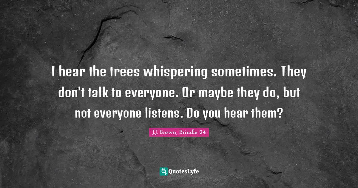 I hear the trees whispering sometimes. They don't talk to everyone. Or maybe they do, but not everyone listens. Do you hear them?
