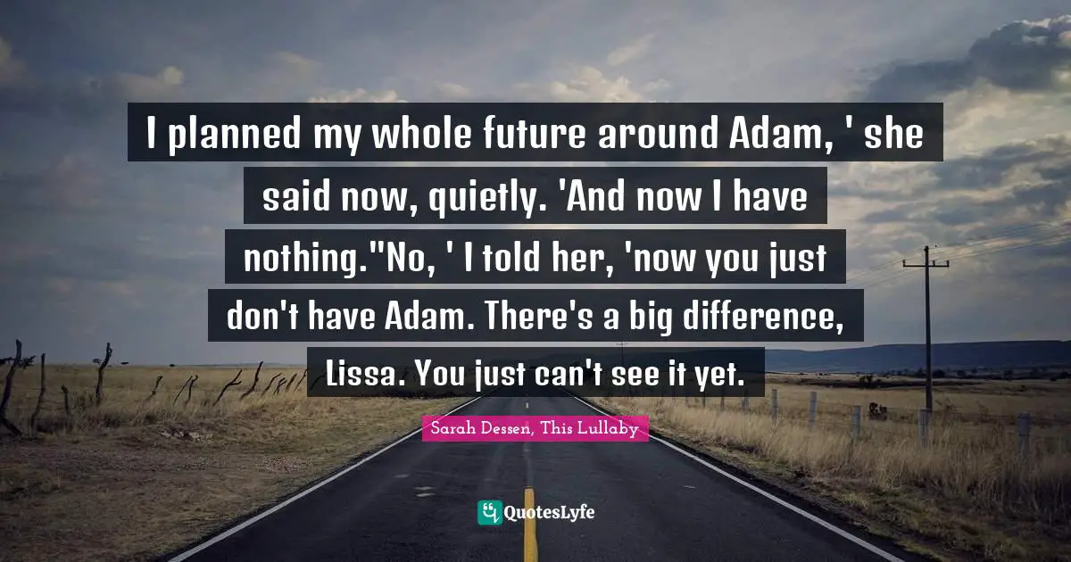 I planned my whole future around Adam, ' she said now, quietly. 'And now I have nothing.''No, ' I told her, 'now you just don't have Adam. There's a big difference, Lissa. You just can't see it yet.