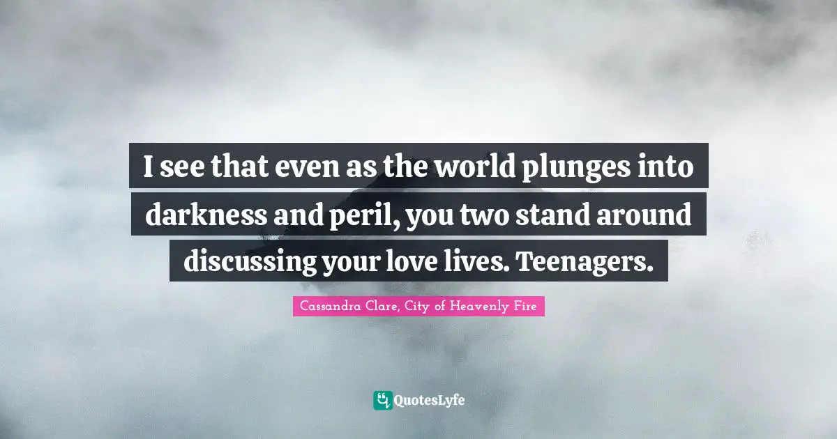 I see that even as the world plunges into darkness and peril, you two stand around discussing your love lives. Teenagers.
