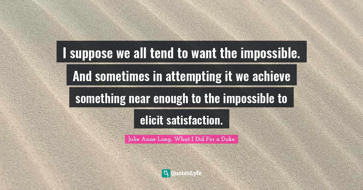 I suppose we all tend to want the impossible. And sometimes in attempting it we achieve something near enough to the impossible to elicit satisfaction.