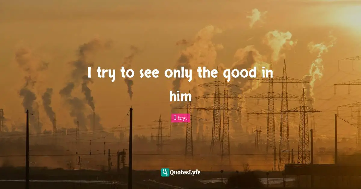 I try to see only the good in him