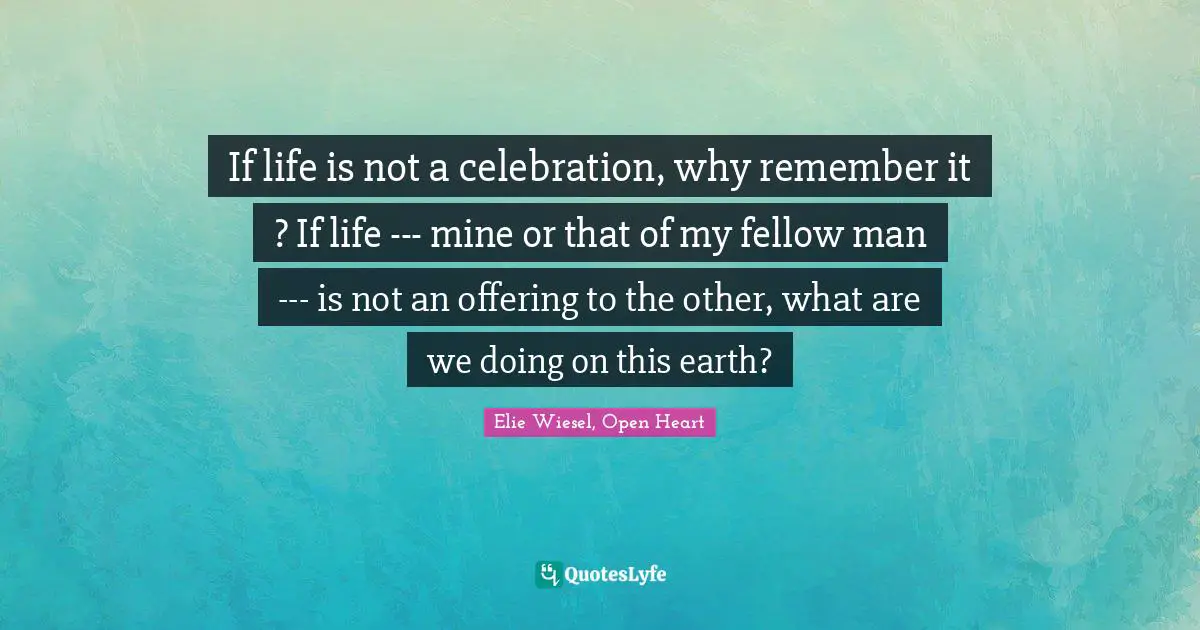 If life is not a celebration, why remember it ? If life --- mine or that of my fellow man --- is not an offering to the other, what are we doing on this earth?