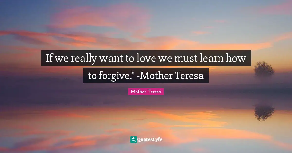 If we really want to love we must learn how to forgive." -Mother Teresa