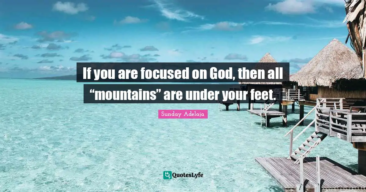 If you are focused on God, then all “mountains” are under your feet.