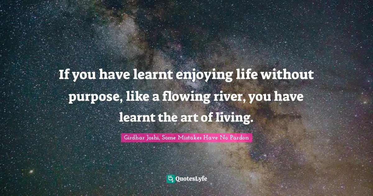 If you have learnt enjoying life without purpose, like a flowing river, you have learnt the art of living.