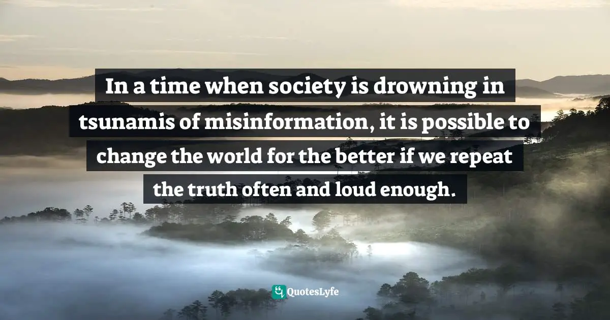 In a time when society is drowning in tsunamis of misinformation, it is possible to change the world for the better if we repeat the truth often and loud enough.