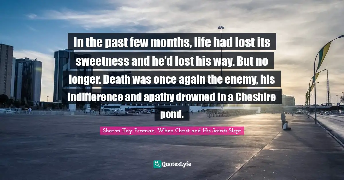 In the past few months, life had lost its sweetness and he’d lost his way. But no longer. Death was once again the enemy, his indifference and apathy drowned in a Cheshire pond.
