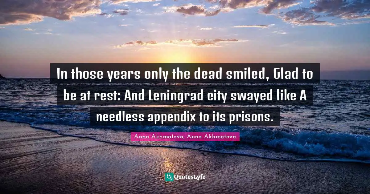 In those years only the dead smiled, Glad to be at rest: And Leningrad city swayed like A needless appendix to its prisons.