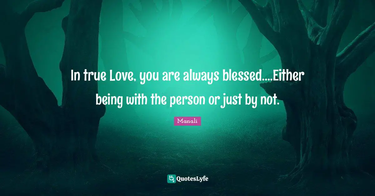 In true Love, you are always blessed….Either being with the person or just by not.