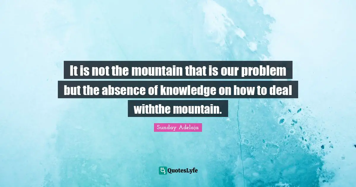 It is not the mountain that is our problem but the absence of knowledge on how to deal withthe mountain.