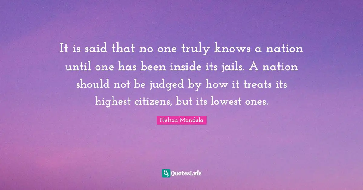 It is said that no one truly knows a nation until one has been inside its jails. A nation should not be judged by how it treats its highest citizens, but its lowest ones.