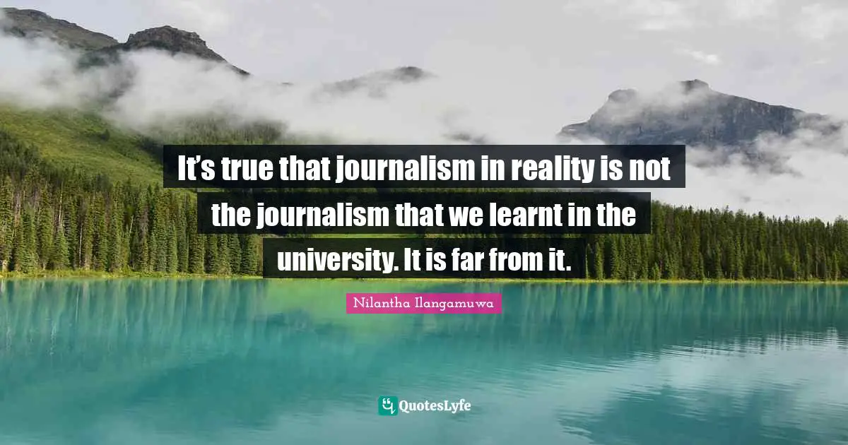 It’s true that journalism in reality is not the journalism that we learnt in the university. It is far from it.