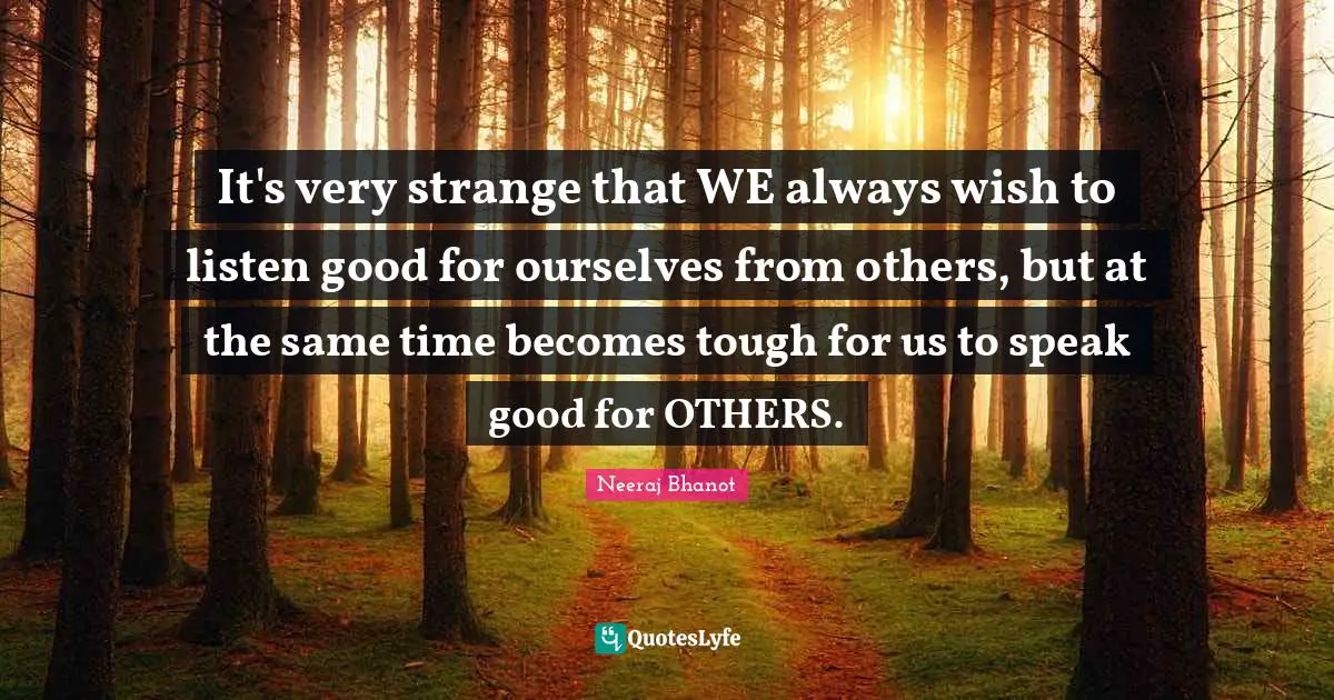 It's very strange that WE always wish to listen good for ourselves from others, but at the same time becomes tough for us to speak good for OTHERS.