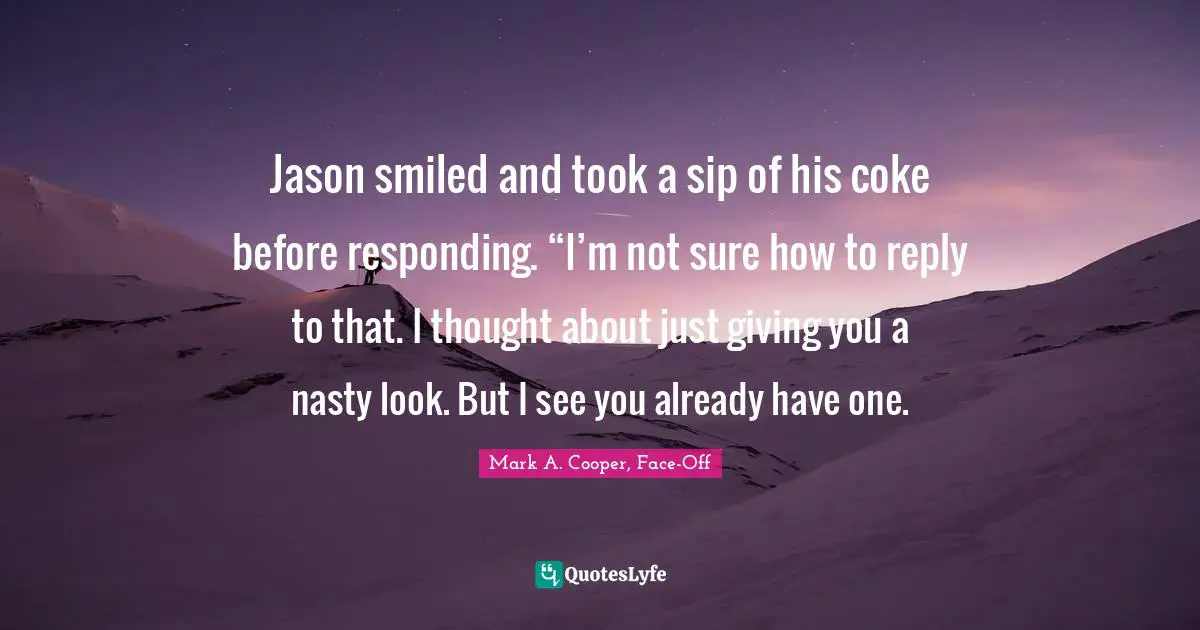 Mark A. Cooper, Face-Off Quotes: Jason smiled and took a sip of his coke before responding. “I’m not sure how to reply to that. I thought about just giving you a nasty look. But I see you already have one.