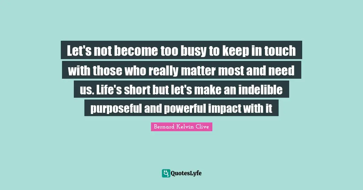 Let's not become too busy to keep in touch with those who really matter most and need us. Life's short but let's make an indelible purposeful and powerful impact with it