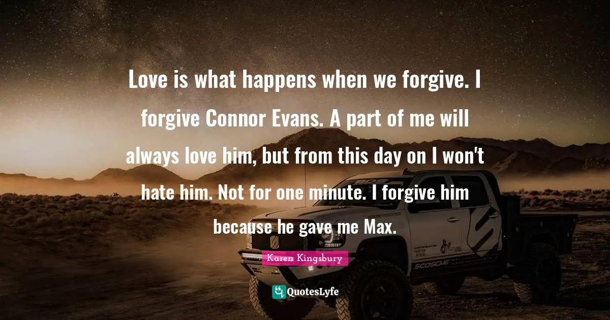 Love is what happens when we forgive. I forgive Connor Evans. A part of me will always love him, but from this day on I won't hate him. Not for one minute. I forgive him because he gave me Max.