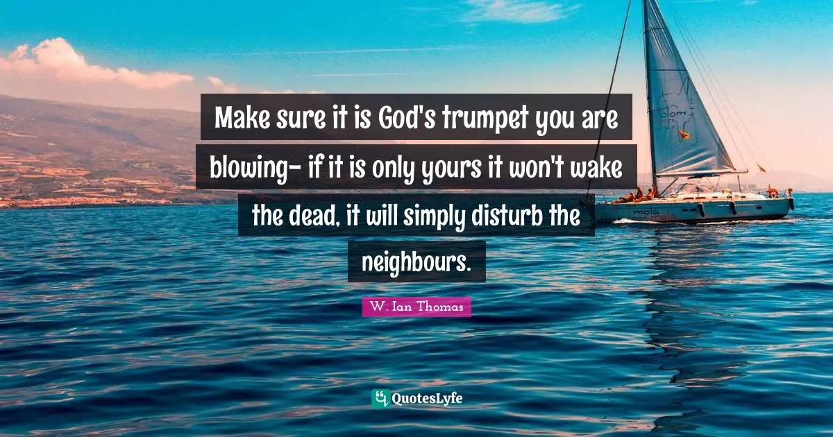 Make sure it is God's trumpet you are blowing- if it is only yours it won't wake the dead, it will simply disturb the neighbours.