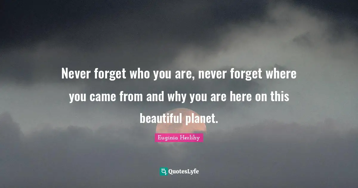 Never forget who you are, never forget where you came from and why you are here on this beautiful planet.